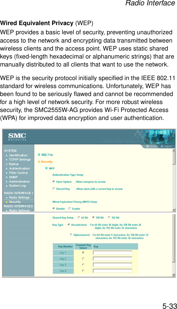 Radio Interface5-33Wired Equivalent Privacy (WEP) WEP provides a basic level of security, preventing unauthorized access to the network and encrypting data transmitted between wireless clients and the access point. WEP uses static shared keys (fixed-length hexadecimal or alphanumeric strings) that are manually distributed to all clients that want to use the network.WEP is the security protocol initially specified in the IEEE 802.11 standard for wireless communications. Unfortunately, WEP has been found to be seriously flawed and cannot be recommended for a high level of network security. For more robust wireless security, the SMC2555W-AG provides Wi-Fi Protected Access (WPA) for improved data encryption and user authentication.