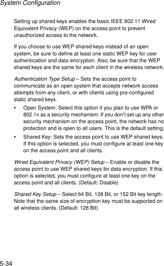 System Configuration5-34Setting up shared keys enables the basic IEEE 802.11 Wired Equivalent Privacy (WEP) on the access point to prevent unauthorized access to the network.If you choose to use WEP shared keys instead of an open system, be sure to define at least one static WEP key for user authentication and data encryption. Also, be sure that the WEP shared keys are the same for each client in the wireless network.Authentication Type Setup – Sets the access point to communicate as an open system that accepts network access attempts from any client, or with clients using pre-configured static shared keys.•Open System: Select this option if you plan to use WPA or 802.1x as a security mechanism. If you don’t set up any other security mechanism on the access point, the network has no protection and is open to all users. This is the default setting.•Shared Key: Sets the access point to use WEP shared keys. If this option is selected, you must configure at least one key on the access point and all clients.Wired Equivalent Privacy (WEP) Setup – Enable or disable the access point to use WEP shared keys for data encryption. If this option is selected, you must configure at least one key on the access point and all clients. (Default: Disable)Shared Key Setup – Select 64 Bit, 128 Bit, or 152 Bit key length. Note that the same size of encryption key must be supported on all wireless clients. (Default: 128 Bit)