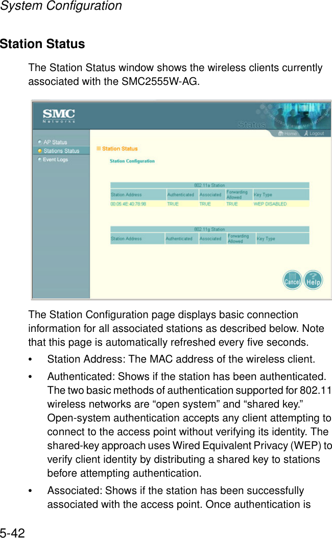System Configuration5-42Station StatusThe Station Status window shows the wireless clients currently associated with the SMC2555W-AG.The Station Configuration page displays basic connection information for all associated stations as described below. Note that this page is automatically refreshed every five seconds. •Station Address: The MAC address of the wireless client.•Authenticated: Shows if the station has been authenticated. The two basic methods of authentication supported for 802.11 wireless networks are “open system” and “shared key.” Open-system authentication accepts any client attempting to connect to the access point without verifying its identity. The shared-key approach uses Wired Equivalent Privacy (WEP) to verify client identity by distributing a shared key to stations before attempting authentication.•Associated: Shows if the station has been successfully associated with the access point. Once authentication is 