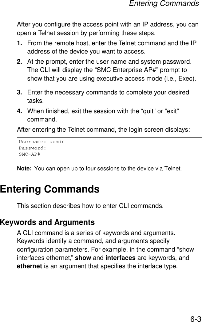 Entering Commands6-3After you configure the access point with an IP address, you can open a Telnet session by performing these steps.1. From the remote host, enter the Telnet command and the IP address of the device you want to access. 2. At the prompt, enter the user name and system password. The CLI will display the “SMC Enterprise AP#” prompt to show that you are using executive access mode (i.e., Exec). 3. Enter the necessary commands to complete your desired tasks. 4. When finished, exit the session with the “quit” or “exit” command. After entering the Telnet command, the login screen displays:Note: You can open up to four sessions to the device via Telnet.Entering CommandsThis section describes how to enter CLI commands.Keywords and ArgumentsA CLI command is a series of keywords and arguments. Keywords identify a command, and arguments specify configuration parameters. For example, in the command “show interfaces ethernet,” show and interfaces are keywords, and ethernet is an argument that specifies the interface type.Username: adminPassword:SMC-AP#