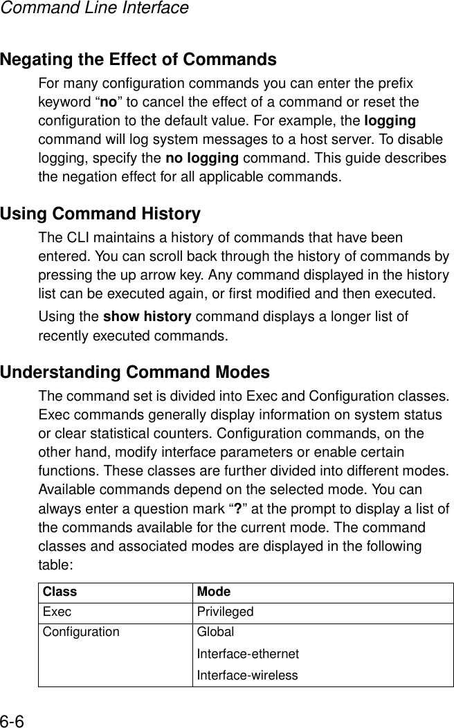 Command Line Interface6-6Negating the Effect of CommandsFor many configuration commands you can enter the prefix keyword “no” to cancel the effect of a command or reset the configuration to the default value. For example, the logging command will log system messages to a host server. To disable logging, specify the no logging command. This guide describes the negation effect for all applicable commands.Using Command HistoryThe CLI maintains a history of commands that have been entered. You can scroll back through the history of commands by pressing the up arrow key. Any command displayed in the history list can be executed again, or first modified and then executed. Using the show history command displays a longer list of recently executed commands. Understanding Command ModesThe command set is divided into Exec and Configuration classes. Exec commands generally display information on system status or clear statistical counters. Configuration commands, on the other hand, modify interface parameters or enable certain functions. These classes are further divided into different modes. Available commands depend on the selected mode. You can always enter a question mark “?” at the prompt to display a list of the commands available for the current mode. The command classes and associated modes are displayed in the following table:Class ModeExec PrivilegedConfiguration GlobalInterface-ethernetInterface-wireless