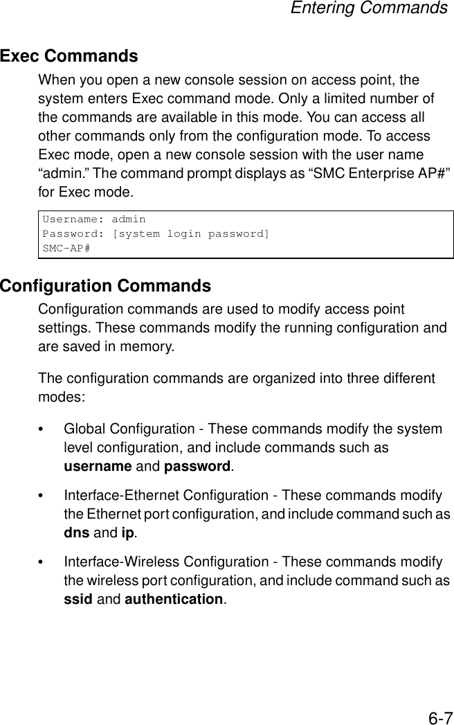 Entering Commands6-7Exec CommandsWhen you open a new console session on access point, the system enters Exec command mode. Only a limited number of the commands are available in this mode. You can access all other commands only from the configuration mode. To access Exec mode, open a new console session with the user name “admin.” The command prompt displays as “SMC Enterprise AP#” for Exec mode. Configuration CommandsConfiguration commands are used to modify access point settings. These commands modify the running configuration and are saved in memory. The configuration commands are organized into three different modes:•Global Configuration - These commands modify the system level configuration, and include commands such as username and password. •Interface-Ethernet Configuration - These commands modify the Ethernet port configuration, and include command such as dns and ip.•Interface-Wireless Configuration - These commands modify the wireless port configuration, and include command such as ssid and authentication.Username: adminPassword: [system login password]SMC-AP#