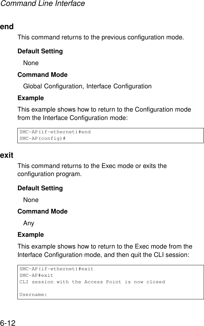 Command Line Interface6-12endThis command returns to the previous configuration mode.Default Setting NoneCommand Mode Global Configuration, Interface ConfigurationExample This example shows how to return to the Configuration mode from the Interface Configuration mode:exitThis command returns to the Exec mode or exits the configuration program.Default Setting NoneCommand Mode AnyExample This example shows how to return to the Exec mode from the Interface Configuration mode, and then quit the CLI session:SMC-AP(if-ethernet)#endSMC-AP(config)#SMC-AP(if-ethernet)#exitSMC-AP#exitCLI session with the Access Point is now closedUsername: