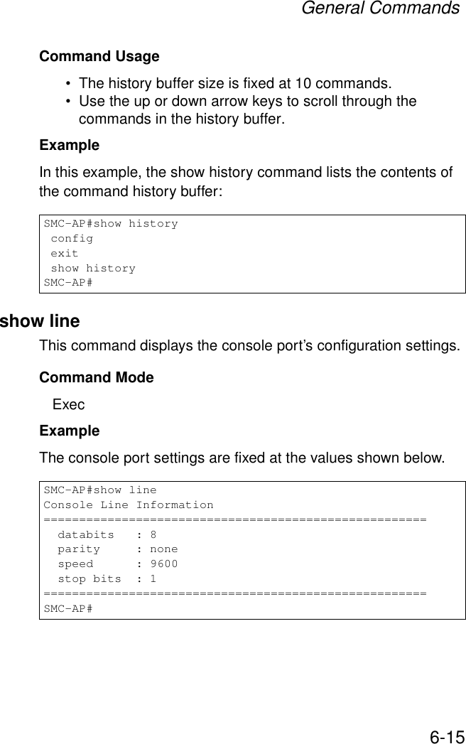 General Commands6-15Command Usage • The history buffer size is fixed at 10 commands.• Use the up or down arrow keys to scroll through the commands in the history buffer.Example In this example, the show history command lists the contents of the command history buffer:show lineThis command displays the console port’s configuration settings.Command Mode ExecExampleThe console port settings are fixed at the values shown below.SMC-AP#show history config exit show historySMC-AP#SMC-AP#show lineConsole Line Information======================================================  databits   : 8  parity     : none  speed      : 9600  stop bits  : 1======================================================SMC-AP#