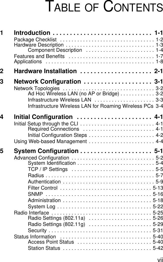 viiTABLE OF CONTENTS1 Introduction . . . . . . . . . . . . . . . . . . . . . . . . . . . . .  1-1Package Checklist   . . . . . . . . . . . . . . . . . . . . . . . . . . . . . . . . . 1-2Hardware Description  . . . . . . . . . . . . . . . . . . . . . . . . . . . . . . . 1-3Component Description   . . . . . . . . . . . . . . . . . . . . . . . . 1-4Features and Benefits   . . . . . . . . . . . . . . . . . . . . . . . . . . . . . . 1-7Applications   . . . . . . . . . . . . . . . . . . . . . . . . . . . . . . . . . . . . . . 1-82 Hardware Installation  . . . . . . . . . . . . . . . . . . . . .  2-13 Network Configuration  . . . . . . . . . . . . . . . . . . . .  3-1Network Topologies  . . . . . . . . . . . . . . . . . . . . . . . . . . . . . . . . 3-2Ad Hoc Wireless LAN (no AP or Bridge) . . . . . . . . . . . . 3-2Infrastructure Wireless LAN  . . . . . . . . . . . . . . . . . . . . . 3-3Infrastructure Wireless LAN for Roaming Wireless PCs  3-44 Initial Configuration  . . . . . . . . . . . . . . . . . . . . . .  4-1Initial Setup through the CLI  . . . . . . . . . . . . . . . . . . . . . . . . . . 4-1Required Connections   . . . . . . . . . . . . . . . . . . . . . . . . . 4-1Initial Configuration Steps . . . . . . . . . . . . . . . . . . . . . . . 4-2Using Web-based Management . . . . . . . . . . . . . . . . . . . . . . . 4-45 System Configuration . . . . . . . . . . . . . . . . . . . . .  5-1Advanced Configuration  . . . . . . . . . . . . . . . . . . . . . . . . . . . . . 5-2System Identification . . . . . . . . . . . . . . . . . . . . . . . . . . . 5-4TCP / IP Settings   . . . . . . . . . . . . . . . . . . . . . . . . . . . . . 5-5Radius . . . . . . . . . . . . . . . . . . . . . . . . . . . . . . . . . . . . . . 5-7Authentication  . . . . . . . . . . . . . . . . . . . . . . . . . . . . . . . . 5-9Filter Control  . . . . . . . . . . . . . . . . . . . . . . . . . . . . . . . . 5-13SNMP  . . . . . . . . . . . . . . . . . . . . . . . . . . . . . . . . . . . . . 5-16Administration  . . . . . . . . . . . . . . . . . . . . . . . . . . . . . . . 5-18System Log . . . . . . . . . . . . . . . . . . . . . . . . . . . . . . . . . 5-22Radio Interface  . . . . . . . . . . . . . . . . . . . . . . . . . . . . . . . . . . . 5-25Radio Settings (802.11a)   . . . . . . . . . . . . . . . . . . . . . . 5-26Radio Settings (802.11g)   . . . . . . . . . . . . . . . . . . . . . . 5-29Security . . . . . . . . . . . . . . . . . . . . . . . . . . . . . . . . . . . . 5-31Status Information   . . . . . . . . . . . . . . . . . . . . . . . . . . . . . . . . 5-40Access Point Status  . . . . . . . . . . . . . . . . . . . . . . . . . . 5-40Station Status  . . . . . . . . . . . . . . . . . . . . . . . . . . . . . . . 5-42