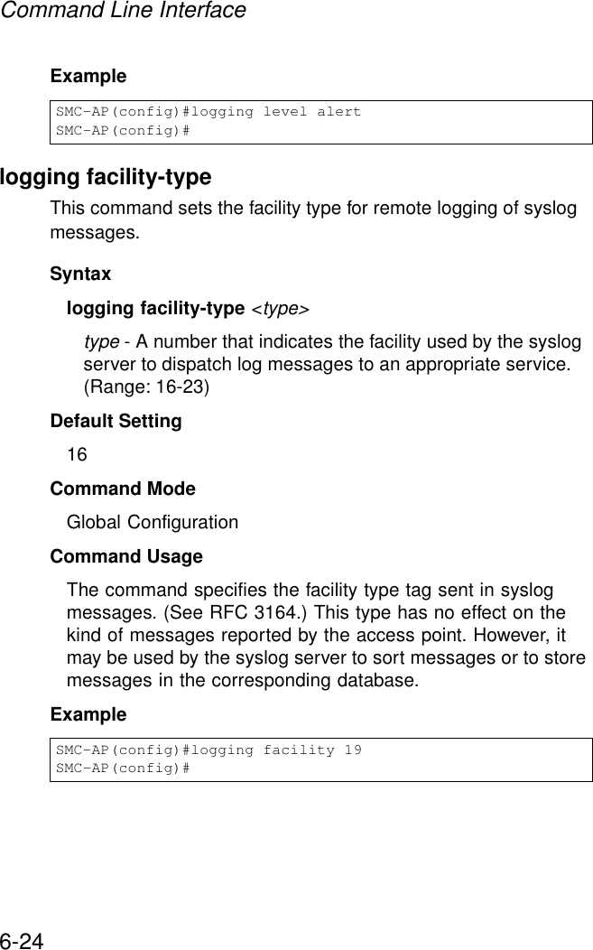 Command Line Interface6-24Example logging facility-typeThis command sets the facility type for remote logging of syslog messages.Syntaxlogging facility-type &lt;type&gt;type - A number that indicates the facility used by the syslog server to dispatch log messages to an appropriate service. (Range: 16-23)Default Setting 16Command Mode Global ConfigurationCommand Usage The command specifies the facility type tag sent in syslog messages. (See RFC 3164.) This type has no effect on the kind of messages reported by the access point. However, it may be used by the syslog server to sort messages or to store messages in the corresponding database.Example SMC-AP(config)#logging level alertSMC-AP(config)#SMC-AP(config)#logging facility 19SMC-AP(config)#