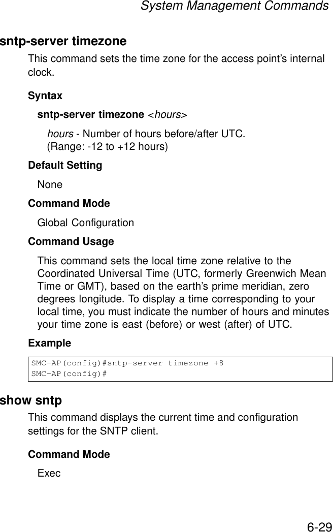 System Management Commands6-29sntp-server timezoneThis command sets the time zone for the access point’s internal clock.Syntaxsntp-server timezone &lt;hours&gt;hours - Number of hours before/after UTC. (Range: -12 to +12 hours)Default Setting NoneCommand Mode Global ConfigurationCommand Usage This command sets the local time zone relative to the Coordinated Universal Time (UTC, formerly Greenwich Mean Time or GMT), based on the earth’s prime meridian, zero degrees longitude. To display a time corresponding to your local time, you must indicate the number of hours and minutes your time zone is east (before) or west (after) of UTC.Example show sntpThis command displays the current time and configuration settings for the SNTP client.Command ModeExecSMC-AP(config)#sntp-server timezone +8SMC-AP(config)#