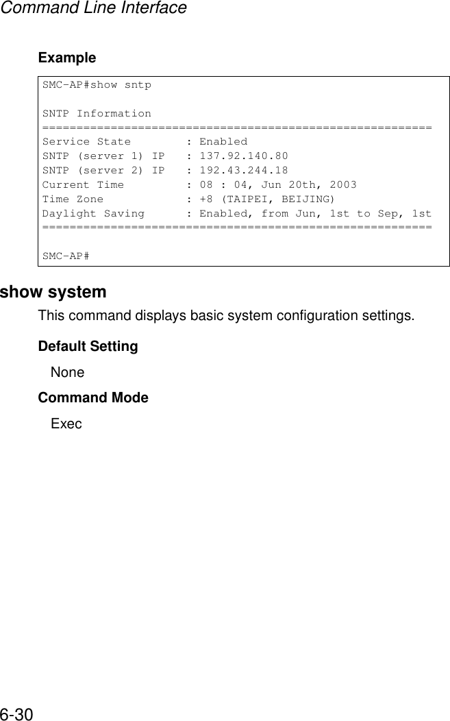 Command Line Interface6-30Example show systemThis command displays basic system configuration settings.Default SettingNoneCommand Mode ExecSMC-AP#show sntpSNTP Information=========================================================Service State        : EnabledSNTP (server 1) IP   : 137.92.140.80SNTP (server 2) IP   : 192.43.244.18Current Time         : 08 : 04, Jun 20th, 2003Time Zone            : +8 (TAIPEI, BEIJING)Daylight Saving      : Enabled, from Jun, 1st to Sep, 1st=========================================================SMC-AP#