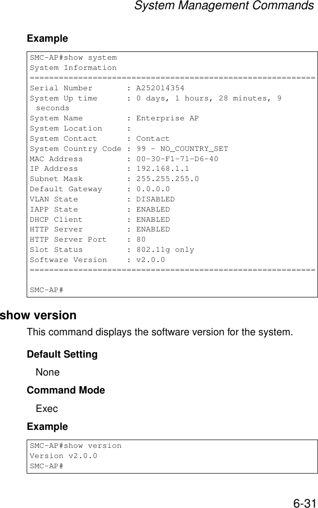 System Management Commands6-31Exampleshow versionThis command displays the software version for the system.Default SettingNoneCommand Mode ExecExample SMC-AP#show systemSystem Information===========================================================Serial Number       : A252014354System Up time      : 0 days, 1 hours, 28 minutes, 9 secondsSystem Name         : Enterprise APSystem Location     :System Contact      : ContactSystem Country Code : 99 - NO_COUNTRY_SETMAC Address         : 00-30-F1-71-D6-40IP Address          : 192.168.1.1Subnet Mask         : 255.255.255.0Default Gateway     : 0.0.0.0VLAN State          : DISABLEDIAPP State          : ENABLEDDHCP Client         : ENABLEDHTTP Server         : ENABLEDHTTP Server Port    : 80Slot Status         : 802.11g onlySoftware Version    : v2.0.0===========================================================SMC-AP#SMC-AP#show versionVersion v2.0.0SMC-AP#