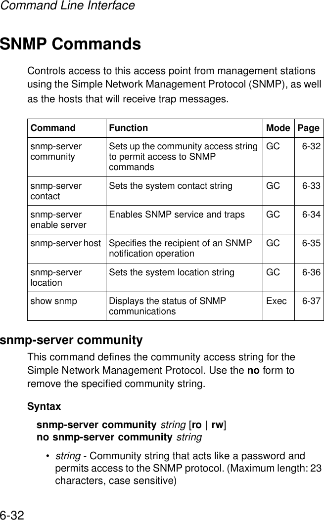 Command Line Interface6-32SNMP CommandsControls access to this access point from management stations using the Simple Network Management Protocol (SNMP), as well as the hosts that will receive trap messages.snmp-server communityThis command defines the community access string for the Simple Network Management Protocol. Use the no form to remove the specified community string.Syntaxsnmp-server community string [ro | rw]no snmp-server community string•string - Community string that acts like a password and permits access to the SNMP protocol. (Maximum length: 23 characters, case sensitive)Command Function Mode Pagesnmp-server community Sets up the community access string to permit access to SNMP commands GC 6-32snmp-server contact  Sets the system contact string GC 6-33snmp-server enable server  Enables SNMP service and traps GC 6-34snmp-server host  Specifies the recipient of an SNMP notification operation  GC 6-35snmp-server location  Sets the system location string  GC 6-36show snmp Displays the status of SNMP communications Exec 6-37