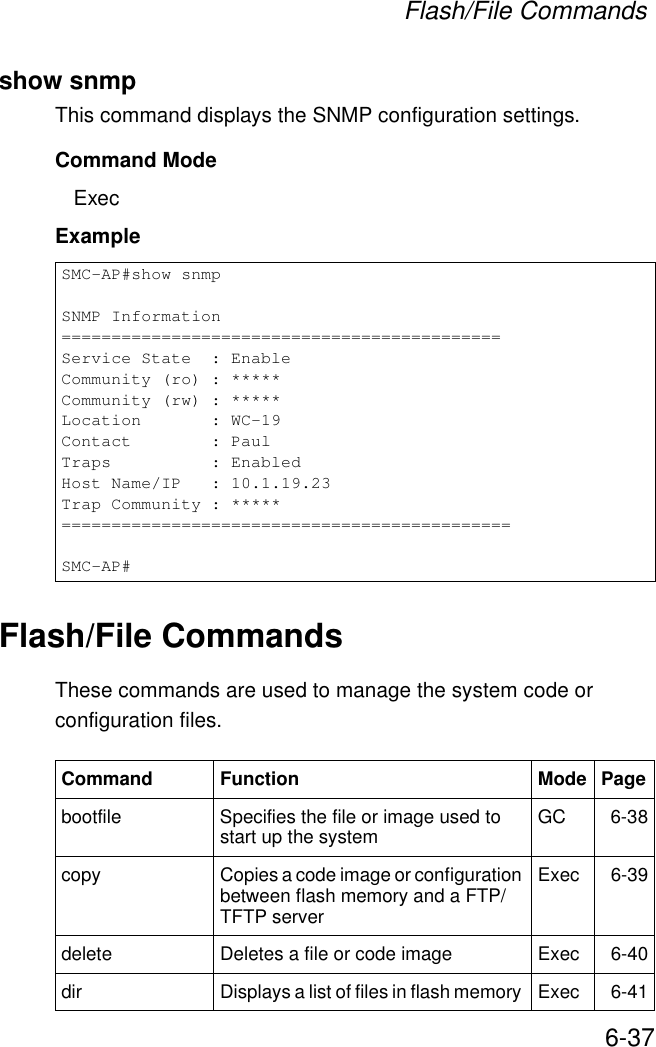 Flash/File Commands6-37show snmpThis command displays the SNMP configuration settings.Command Mode ExecExampleFlash/File CommandsThese commands are used to manage the system code or configuration files.SMC-AP#show snmpSNMP Information============================================Service State  : EnableCommunity (ro) : *****Community (rw) : *****Location       : WC-19Contact        : PaulTraps          : EnabledHost Name/IP   : 10.1.19.23Trap Community : *****=============================================SMC-AP#Command Function Mode Pagebootfile Specifies the file or image used to start up the system  GC 6-38copy  Copies a code image or configuration between flash memory and a FTP/TFTP serverExec 6-39delete  Deletes a file or code image  Exec 6-40dir  Displays a list of files in flash memory  Exec 6-41