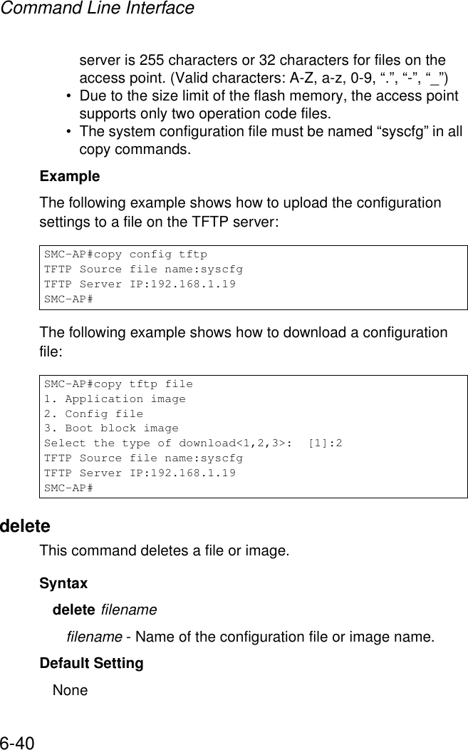 Command Line Interface6-40server is 255 characters or 32 characters for files on the access point. (Valid characters: A-Z, a-z, 0-9, “.”, “-”, “_”)• Due to the size limit of the flash memory, the access point supports only two operation code files.• The system configuration file must be named “syscfg” in all copy commands.Example The following example shows how to upload the configuration settings to a file on the TFTP server:The following example shows how to download a configuration file: deleteThis command deletes a file or image.Syntaxdelete filenamefilename - Name of the configuration file or image name.Default Setting NoneSMC-AP#copy config tftpTFTP Source file name:syscfgTFTP Server IP:192.168.1.19SMC-AP#SMC-AP#copy tftp file1. Application image2. Config file3. Boot block imageSelect the type of download&lt;1,2,3&gt;:  [1]:2TFTP Source file name:syscfgTFTP Server IP:192.168.1.19SMC-AP#