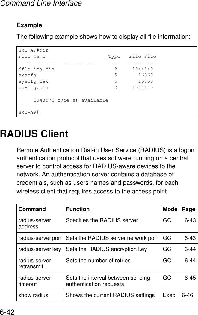 Command Line Interface6-42Example The following example shows how to display all file information:RADIUS ClientRemote Authentication Dial-in User Service (RADIUS) is a logon authentication protocol that uses software running on a central server to control access for RADIUS-aware devices to the network. An authentication server contains a database of credentials, such as users names and passwords, for each wireless client that requires access to the access point.SMC-AP#dirFile Name                     Type   File Size--------------------------    ----  -----------dflt-img.bin                    2     1044140syscfg                          5       16860syscfg_bak                      5       16860zz-img.bin                      2     1044140     1048576 byte(s) availableSMC-AP#Command Function Mode Pageradius-server address Specifies the RADIUS server  GC 6-43radius-server port  Sets the RADIUS server network port  GC 6-43radius-server key  Sets the RADIUS encryption key  GC 6-44radius-server retransmit  Sets the number of retries  GC 6-44radius-server timeout  Sets the interval between sending authentication requests GC 6-45show radius Shows the current RADIUS settings Exec 6-46