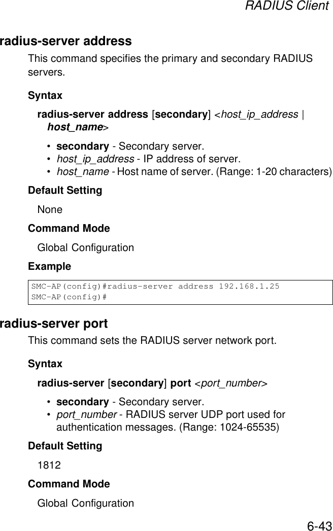 RADIUS Client6-43radius-server addressThis command specifies the primary and secondary RADIUS servers. Syntaxradius-server address [secondary] &lt;host_ip_address | host_name&gt;•secondary - Secondary server.•host_ip_address - IP address of server.•host_name - Host name of server. (Range: 1-20 characters)Default Setting NoneCommand Mode Global ConfigurationExample radius-server portThis command sets the RADIUS server network port. Syntaxradius-server [secondary] port &lt;port_number&gt;•secondary - Secondary server.•port_number - RADIUS server UDP port used for authentication messages. (Range: 1024-65535)Default Setting 1812Command Mode Global ConfigurationSMC-AP(config)#radius-server address 192.168.1.25SMC-AP(config)#