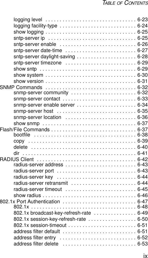 TABLE OF CONTENTSixlogging level  . . . . . . . . . . . . . . . . . . . . . . . . . . . . . . . . 6-23logging facility-type  . . . . . . . . . . . . . . . . . . . . . . . . . . . 6-24show logging . . . . . . . . . . . . . . . . . . . . . . . . . . . . . . . . 6-25sntp-server ip   . . . . . . . . . . . . . . . . . . . . . . . . . . . . . . . 6-25sntp-server enable  . . . . . . . . . . . . . . . . . . . . . . . . . . . 6-26sntp-server date-time  . . . . . . . . . . . . . . . . . . . . . . . . . 6-27sntp-server daylight-saving . . . . . . . . . . . . . . . . . . . . . 6-28sntp-server timezone   . . . . . . . . . . . . . . . . . . . . . . . . . 6-29show sntp  . . . . . . . . . . . . . . . . . . . . . . . . . . . . . . . . . . 6-29show system  . . . . . . . . . . . . . . . . . . . . . . . . . . . . . . . . 6-30show version . . . . . . . . . . . . . . . . . . . . . . . . . . . . . . . . 6-31SNMP Commands  . . . . . . . . . . . . . . . . . . . . . . . . . . . . . . . . 6-32snmp-server community  . . . . . . . . . . . . . . . . . . . . . . . 6-32snmp-server contact  . . . . . . . . . . . . . . . . . . . . . . . . . . 6-33snmp-server enable server  . . . . . . . . . . . . . . . . . . . . . 6-34snmp-server host   . . . . . . . . . . . . . . . . . . . . . . . . . . . . 6-35snmp-server location   . . . . . . . . . . . . . . . . . . . . . . . . . 6-36show snmp  . . . . . . . . . . . . . . . . . . . . . . . . . . . . . . . . . 6-37Flash/File Commands . . . . . . . . . . . . . . . . . . . . . . . . . . . . . . 6-37bootfile   . . . . . . . . . . . . . . . . . . . . . . . . . . . . . . . . . . . . 6-38copy   . . . . . . . . . . . . . . . . . . . . . . . . . . . . . . . . . . . . . . 6-39delete   . . . . . . . . . . . . . . . . . . . . . . . . . . . . . . . . . . . . . 6-40dir  . . . . . . . . . . . . . . . . . . . . . . . . . . . . . . . . . . . . . . . . 6-41RADIUS Client  . . . . . . . . . . . . . . . . . . . . . . . . . . . . . . . . . . . 6-42radius-server address  . . . . . . . . . . . . . . . . . . . . . . . . . 6-43radius-server port  . . . . . . . . . . . . . . . . . . . . . . . . . . . . 6-43radius-server key   . . . . . . . . . . . . . . . . . . . . . . . . . . . . 6-44radius-server retransmit  . . . . . . . . . . . . . . . . . . . . . . . 6-44radius-server timeout   . . . . . . . . . . . . . . . . . . . . . . . . . 6-45show radius . . . . . . . . . . . . . . . . . . . . . . . . . . . . . . . . . 6-46802.1x Port Authentication  . . . . . . . . . . . . . . . . . . . . . . . . . . 6-47802.1x  . . . . . . . . . . . . . . . . . . . . . . . . . . . . . . . . . . . . . 6-48802.1x broadcast-key-refresh-rate  . . . . . . . . . . . . . . . 6-49802.1x session-key-refresh-rate  . . . . . . . . . . . . . . . . . 6-50802.1x session-timeout . . . . . . . . . . . . . . . . . . . . . . . . 6-51address filter default  . . . . . . . . . . . . . . . . . . . . . . . . . . 6-51address filter entry   . . . . . . . . . . . . . . . . . . . . . . . . . . . 6-52address filter delete   . . . . . . . . . . . . . . . . . . . . . . . . . . 6-53