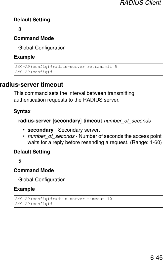 RADIUS Client6-45Default Setting 3Command Mode Global ConfigurationExample radius-server timeoutThis command sets the interval between transmitting authentication requests to the RADIUS server. Syntax radius-server [secondary] timeout number_of_seconds•secondary - Secondary server.•number_of_seconds - Number of seconds the access point waits for a reply before resending a request. (Range: 1-60)Default Setting 5Command Mode Global ConfigurationExample SMC-AP(config)#radius-server retransmit 5SMC-AP(config)#SMC-AP(config)#radius-server timeout 10SMC-AP(config)#