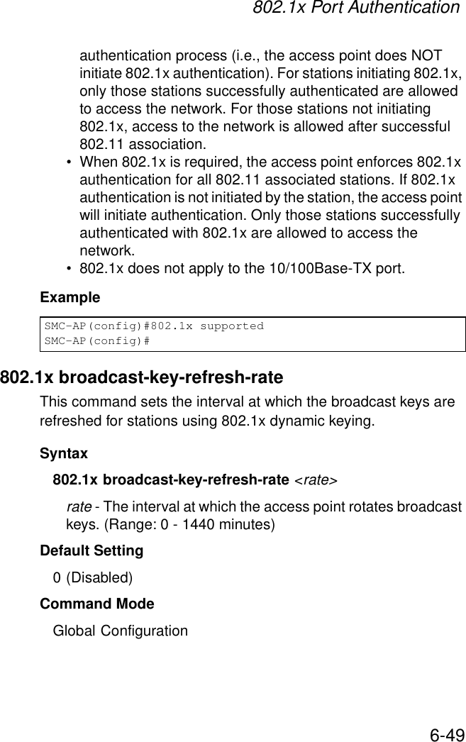802.1x Port Authentication6-49authentication process (i.e., the access point does NOT initiate 802.1x authentication). For stations initiating 802.1x, only those stations successfully authenticated are allowed to access the network. For those stations not initiating 802.1x, access to the network is allowed after successful 802.11 association.• When 802.1x is required, the access point enforces 802.1x authentication for all 802.11 associated stations. If 802.1x authentication is not initiated by the station, the access point will initiate authentication. Only those stations successfully authenticated with 802.1x are allowed to access the network.• 802.1x does not apply to the 10/100Base-TX port.Example802.1x broadcast-key-refresh-rateThis command sets the interval at which the broadcast keys are refreshed for stations using 802.1x dynamic keying. Syntax802.1x broadcast-key-refresh-rate &lt;rate&gt;rate - The interval at which the access point rotates broadcast keys. (Range: 0 - 1440 minutes)Default Setting0 (Disabled)Command ModeGlobal ConfigurationSMC-AP(config)#802.1x supportedSMC-AP(config)#