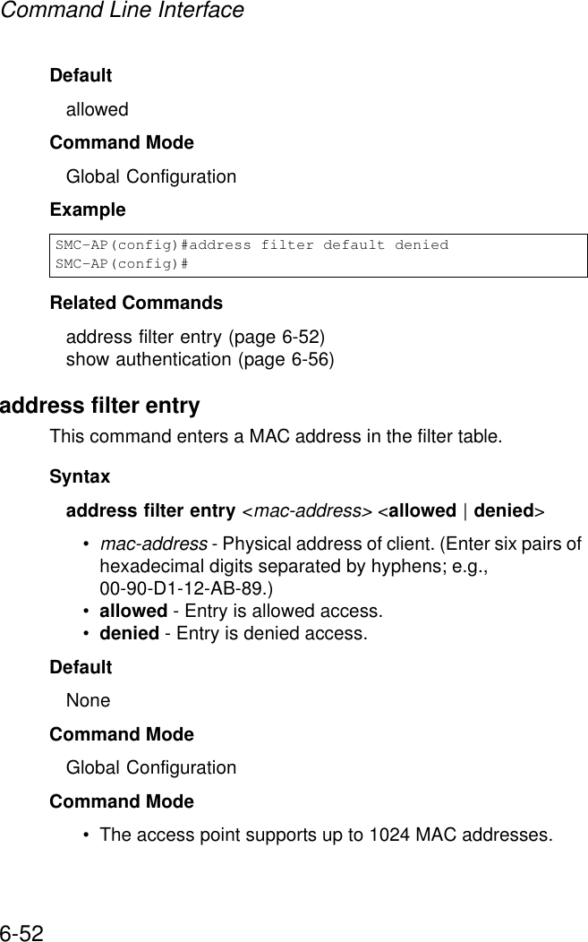 Command Line Interface6-52DefaultallowedCommand ModeGlobal ConfigurationExampleRelated Commandsaddress filter entry (page 6-52)show authentication (page 6-56)address filter entryThis command enters a MAC address in the filter table.Syntaxaddress filter entry &lt;mac-address&gt; &lt;allowed | denied&gt;•mac-address - Physical address of client. (Enter six pairs of hexadecimal digits separated by hyphens; e.g., 00-90-D1-12-AB-89.)•allowed - Entry is allowed access.•denied - Entry is denied access.DefaultNoneCommand ModeGlobal ConfigurationCommand Mode• The access point supports up to 1024 MAC addresses.SMC-AP(config)#address filter default deniedSMC-AP(config)#
