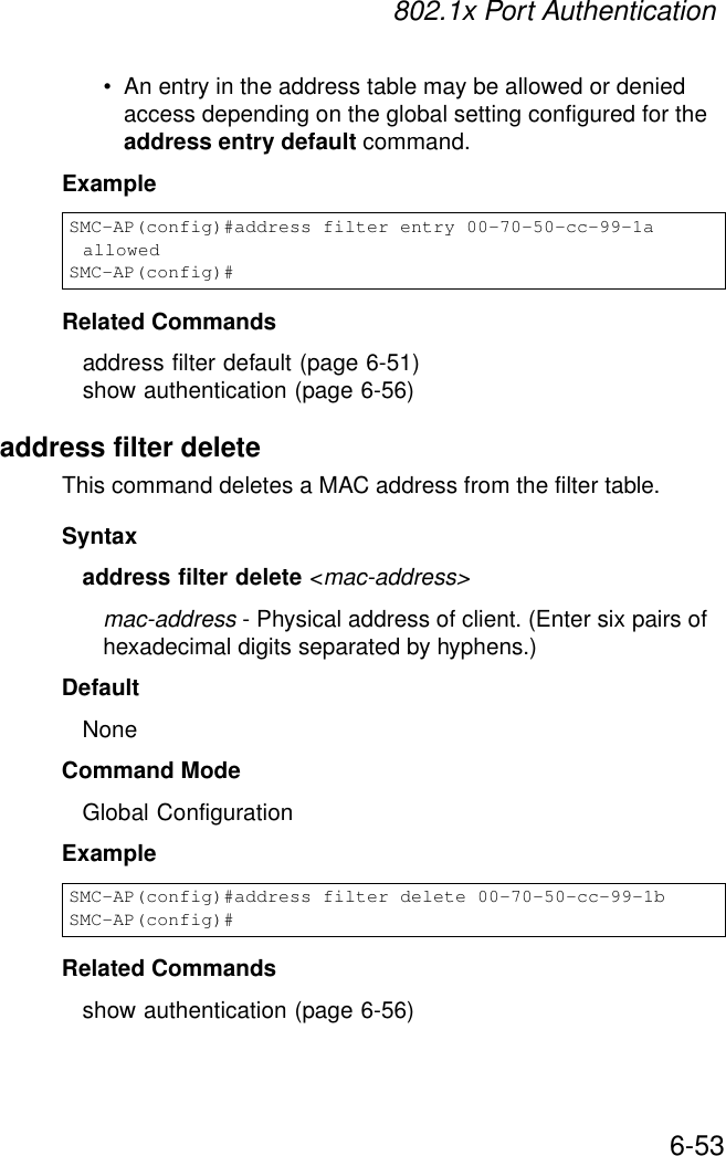 802.1x Port Authentication6-53• An entry in the address table may be allowed or denied access depending on the global setting configured for the address entry default command.ExampleRelated Commandsaddress filter default (page 6-51)show authentication (page 6-56)address filter deleteThis command deletes a MAC address from the filter table.Syntaxaddress filter delete &lt;mac-address&gt;mac-address - Physical address of client. (Enter six pairs of hexadecimal digits separated by hyphens.)DefaultNoneCommand ModeGlobal ConfigurationExampleRelated Commandsshow authentication (page 6-56)SMC-AP(config)#address filter entry 00-70-50-cc-99-1a allowedSMC-AP(config)#SMC-AP(config)#address filter delete 00-70-50-cc-99-1b SMC-AP(config)#