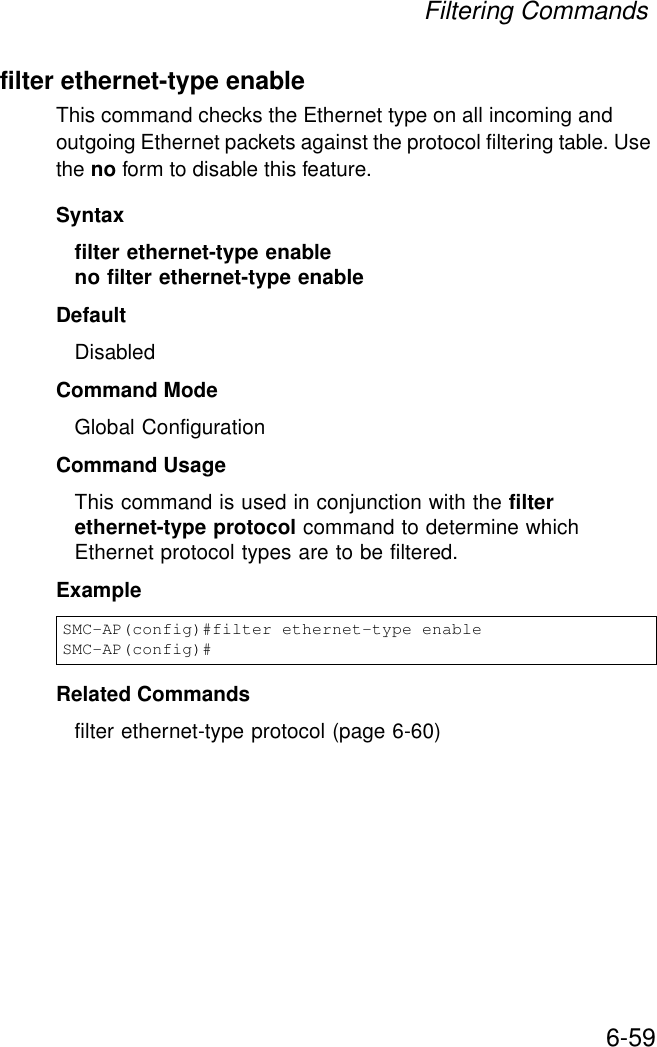 Filtering Commands6-59filter ethernet-type enableThis command checks the Ethernet type on all incoming and outgoing Ethernet packets against the protocol filtering table. Use the no form to disable this feature.Syntaxfilter ethernet-type enableno filter ethernet-type enableDefaultDisabledCommand ModeGlobal ConfigurationCommand UsageThis command is used in conjunction with the filter ethernet-type protocol command to determine which Ethernet protocol types are to be filtered.ExampleRelated Commandsfilter ethernet-type protocol (page 6-60)SMC-AP(config)#filter ethernet-type enableSMC-AP(config)#