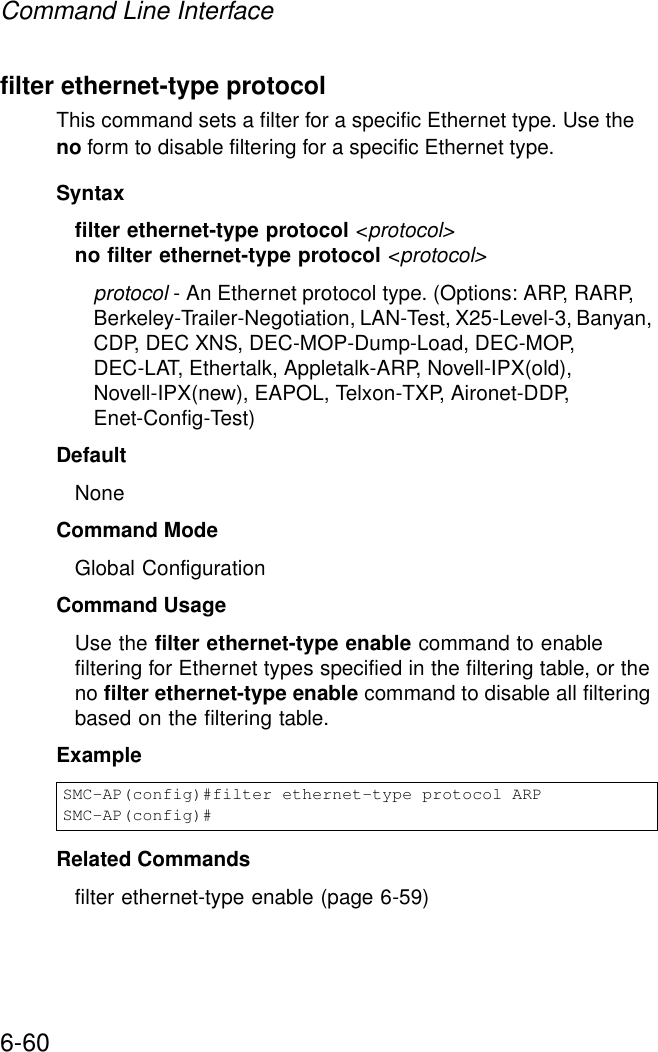 Command Line Interface6-60filter ethernet-type protocolThis command sets a filter for a specific Ethernet type. Use the no form to disable filtering for a specific Ethernet type.Syntaxfilter ethernet-type protocol &lt;protocol&gt;no filter ethernet-type protocol &lt;protocol&gt;protocol - An Ethernet protocol type. (Options: ARP, RARP, Berkeley-Trailer-Negotiation, LAN-Test, X25-Level-3, Banyan, CDP, DEC XNS, DEC-MOP-Dump-Load, DEC-MOP, DEC-LAT, Ethertalk, Appletalk-ARP, Novell-IPX(old), Novell-IPX(new), EAPOL, Telxon-TXP, Aironet-DDP, Enet-Config-Test)DefaultNoneCommand ModeGlobal ConfigurationCommand UsageUse the filter ethernet-type enable command to enable filtering for Ethernet types specified in the filtering table, or the no filter ethernet-type enable command to disable all filtering based on the filtering table.ExampleRelated Commandsfilter ethernet-type enable (page 6-59)SMC-AP(config)#filter ethernet-type protocol ARPSMC-AP(config)#