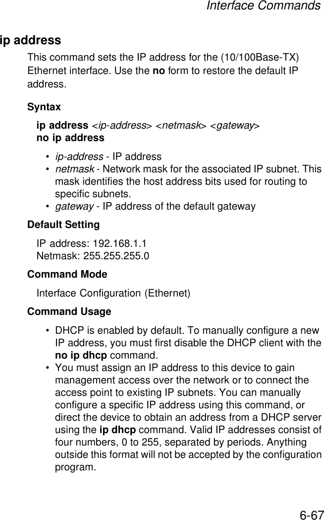 Interface Commands6-67ip address This command sets the IP address for the (10/100Base-TX) Ethernet interface. Use the no form to restore the default IP address.Syntaxip address &lt;ip-address&gt; &lt;netmask&gt; &lt;gateway&gt;no ip address•ip-address - IP address •netmask - Network mask for the associated IP subnet. This mask identifies the host address bits used for routing to specific subnets. •gateway - IP address of the default gatewayDefault Setting IP address: 192.168.1.1Netmask: 255.255.255.0Command Mode Interface Configuration (Ethernet)Command Usage • DHCP is enabled by default. To manually configure a new IP address, you must first disable the DHCP client with the no ip dhcp command.• You must assign an IP address to this device to gain management access over the network or to connect the access point to existing IP subnets. You can manually configure a specific IP address using this command, or direct the device to obtain an address from a DHCP server using the ip dhcp command. Valid IP addresses consist of four numbers, 0 to 255, separated by periods. Anything outside this format will not be accepted by the configuration program. 