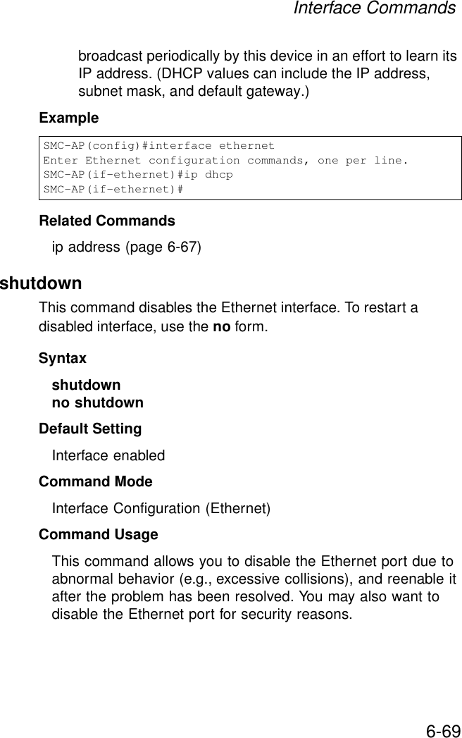 Interface Commands6-69broadcast periodically by this device in an effort to learn its IP address. (DHCP values can include the IP address, subnet mask, and default gateway.) ExampleRelated Commandsip address (page 6-67)shutdown This command disables the Ethernet interface. To restart a disabled interface, use the no form.Syntax shutdownno shutdownDefault Setting Interface enabledCommand Mode Interface Configuration (Ethernet)Command Usage This command allows you to disable the Ethernet port due to abnormal behavior (e.g., excessive collisions), and reenable it after the problem has been resolved. You may also want to disable the Ethernet port for security reasons. SMC-AP(config)#interface ethernetEnter Ethernet configuration commands, one per line.SMC-AP(if-ethernet)#ip dhcpSMC-AP(if-ethernet)#