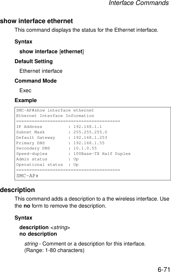 Interface Commands6-71show interface ethernetThis command displays the status for the Ethernet interface.Syntaxshow interface [ethernet]Default Setting Ethernet interfaceCommand Mode ExecExample description This command adds a description to a the wireless interface. Use the no form to remove the description.Syntaxdescription &lt;string&gt;no descriptionstring - Comment or a description for this interface. (Range: 1-80 characters)SMC-AP#show interface ethernetEthernet Interface Information========================================IP Address          : 192.168.1.1Subnet Mask         : 255.255.255.0Default Gateway     : 192.168.1.253Primary DNS         : 192.168.1.55Secondary DNS       : 10.1.0.55Speed-duplex        : 100Base-TX Half DuplexAdmin status        : UpOperational status  : Up========================================SMC-AP#