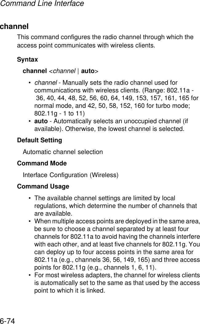 Command Line Interface6-74channelThis command configures the radio channel through which the access point communicates with wireless clients. Syntaxchannel &lt;channel | auto&gt;•channel - Manually sets the radio channel used for communications with wireless clients. (Range: 802.11a - 36, 40, 44, 48, 52, 56, 60, 64, 149, 153, 157, 161, 165 for normal mode, and 42, 50, 58, 152, 160 for turbo mode; 802.11g - 1 to 11)•auto - Automatically selects an unoccupied channel (if available). Otherwise, the lowest channel is selected.Default Setting Automatic channel selection Command Mode Interface Configuration (Wireless)Command Usage • The available channel settings are limited by local regulations, which determine the number of channels that are available. • When multiple access points are deployed in the same area, be sure to choose a channel separated by at least four channels for 802.11a to avoid having the channels interfere with each other, and at least five channels for 802.11g. You can deploy up to four access points in the same area for 802.11a (e.g., channels 36, 56, 149, 165) and three access points for 802.11g (e.g., channels 1, 6, 11).• For most wireless adapters, the channel for wireless clients is automatically set to the same as that used by the access point to which it is linked.