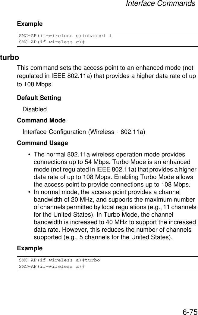 Interface Commands6-75ExampleturboThis command sets the access point to an enhanced mode (not regulated in IEEE 802.11a) that provides a higher data rate of up to 108 Mbps. Default Setting DisabledCommand Mode Interface Configuration (Wireless - 802.11a)Command Usage • The normal 802.11a wireless operation mode provides connections up to 54 Mbps. Turbo Mode is an enhanced mode (not regulated in IEEE 802.11a) that provides a higher data rate of up to 108 Mbps. Enabling Turbo Mode allows the access point to provide connections up to 108 Mbps.• In normal mode, the access point provides a channel bandwidth of 20 MHz, and supports the maximum number of channels permitted by local regulations (e.g., 11 channels for the United States). In Turbo Mode, the channel bandwidth is increased to 40 MHz to support the increased data rate. However, this reduces the number of channels supported (e.g., 5 channels for the United States).Example SMC-AP(if-wireless g)#channel 1SMC-AP(if-wireless g)#SMC-AP(if-wireless a)#turboSMC-AP(if-wireless a)#