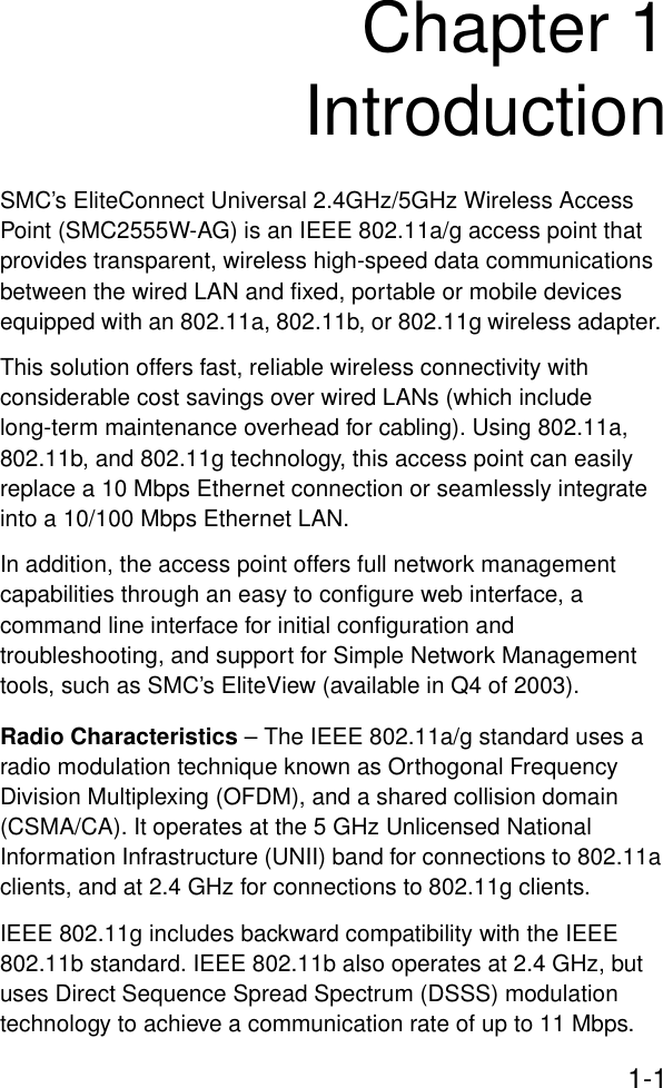 1-1Chapter 1IntroductionSMC’s EliteConnect Universal 2.4GHz/5GHz Wireless Access Point (SMC2555W-AG) is an IEEE 802.11a/g access point that provides transparent, wireless high-speed data communications between the wired LAN and fixed, portable or mobile devices equipped with an 802.11a, 802.11b, or 802.11g wireless adapter. This solution offers fast, reliable wireless connectivity with considerable cost savings over wired LANs (which include long-term maintenance overhead for cabling). Using 802.11a, 802.11b, and 802.11g technology, this access point can easily replace a 10 Mbps Ethernet connection or seamlessly integrate into a 10/100 Mbps Ethernet LAN.In addition, the access point offers full network management capabilities through an easy to configure web interface, a command line interface for initial configuration and troubleshooting, and support for Simple Network Management tools, such as SMC’s EliteView (available in Q4 of 2003).Radio Characteristics – The IEEE 802.11a/g standard uses a radio modulation technique known as Orthogonal Frequency Division Multiplexing (OFDM), and a shared collision domain (CSMA/CA). It operates at the 5 GHz Unlicensed National Information Infrastructure (UNII) band for connections to 802.11a clients, and at 2.4 GHz for connections to 802.11g clients.IEEE 802.11g includes backward compatibility with the IEEE 802.11b standard. IEEE 802.11b also operates at 2.4 GHz, but uses Direct Sequence Spread Spectrum (DSSS) modulation technology to achieve a communication rate of up to 11 Mbps. 
