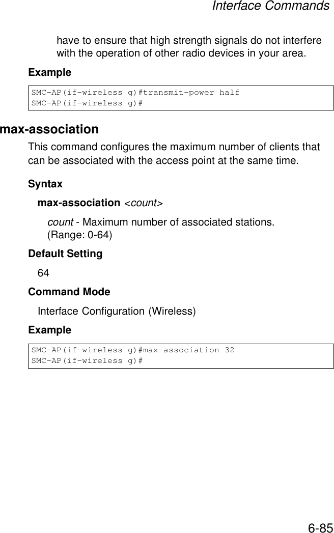 Interface Commands6-85have to ensure that high strength signals do not interfere with the operation of other radio devices in your area.Example max-association This command configures the maximum number of clients that can be associated with the access point at the same time.Syntaxmax-association &lt;count&gt;count - Maximum number of associated stations. (Range: 0-64)Default Setting 64Command Mode Interface Configuration (Wireless)Example SMC-AP(if-wireless g)#transmit-power halfSMC-AP(if-wireless g)#SMC-AP(if-wireless g)#max-association 32SMC-AP(if-wireless g)#