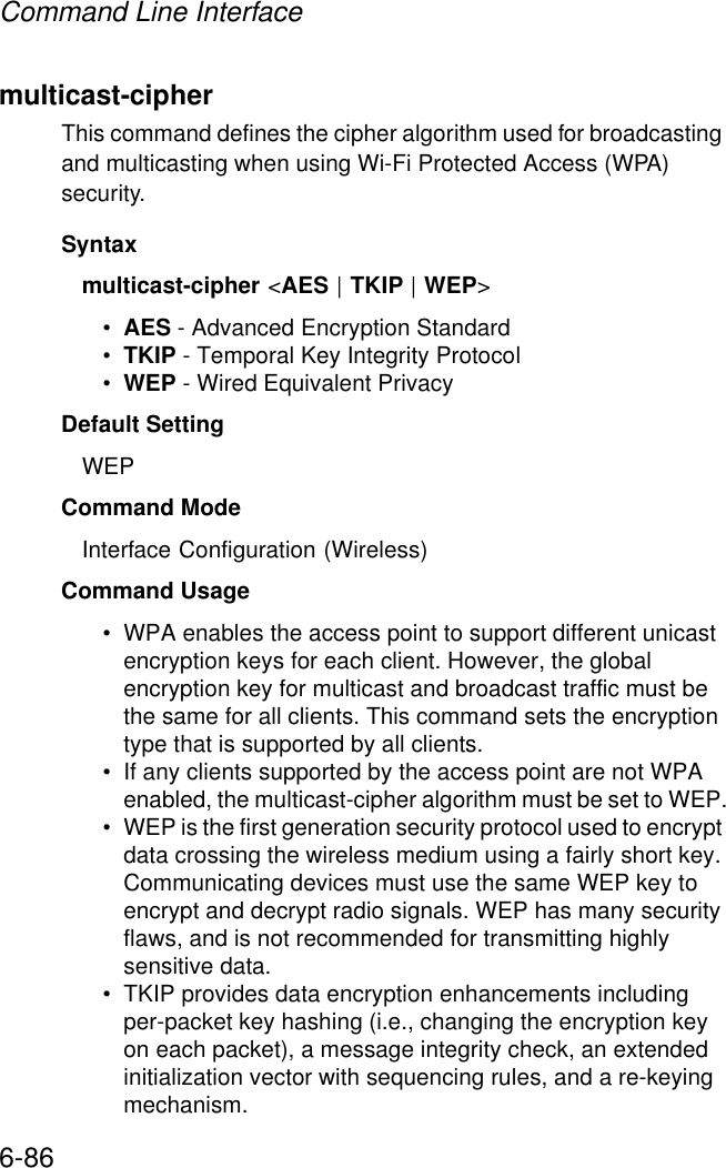 Command Line Interface6-86multicast-cipher This command defines the cipher algorithm used for broadcasting and multicasting when using Wi-Fi Protected Access (WPA) security.Syntaxmulticast-cipher &lt;AES | TKIP | WEP&gt;•AES - Advanced Encryption Standard •TKIP - Temporal Key Integrity Protocol •WEP - Wired Equivalent Privacy Default Setting WEPCommand Mode Interface Configuration (Wireless)Command Usage • WPA enables the access point to support different unicast encryption keys for each client. However, the global encryption key for multicast and broadcast traffic must be the same for all clients. This command sets the encryption type that is supported by all clients.• If any clients supported by the access point are not WPA enabled, the multicast-cipher algorithm must be set to WEP.• WEP is the first generation security protocol used to encrypt data crossing the wireless medium using a fairly short key. Communicating devices must use the same WEP key to encrypt and decrypt radio signals. WEP has many security flaws, and is not recommended for transmitting highly sensitive data.• TKIP provides data encryption enhancements including per-packet key hashing (i.e., changing the encryption key on each packet), a message integrity check, an extended initialization vector with sequencing rules, and a re-keying mechanism. 
