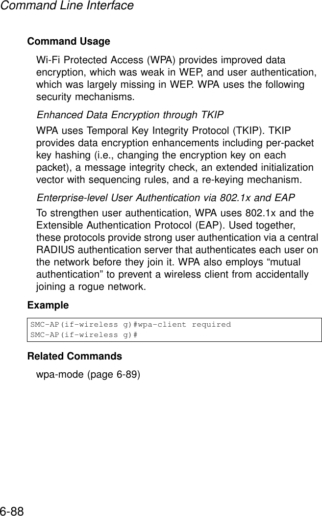 Command Line Interface6-88Command Usage Wi-Fi Protected Access (WPA) provides improved data encryption, which was weak in WEP, and user authentication, which was largely missing in WEP. WPA uses the following security mechanisms.Enhanced Data Encryption through TKIPWPA uses Temporal Key Integrity Protocol (TKIP). TKIP provides data encryption enhancements including per-packet key hashing (i.e., changing the encryption key on each packet), a message integrity check, an extended initialization vector with sequencing rules, and a re-keying mechanism. Enterprise-level User Authentication via 802.1x and EAPTo strengthen user authentication, WPA uses 802.1x and the Extensible Authentication Protocol (EAP). Used together, these protocols provide strong user authentication via a central RADIUS authentication server that authenticates each user on the network before they join it. WPA also employs “mutual authentication” to prevent a wireless client from accidentally joining a rogue network.Example Related Commandswpa-mode (page 6-89)SMC-AP(if-wireless g)#wpa-client requiredSMC-AP(if-wireless g)#