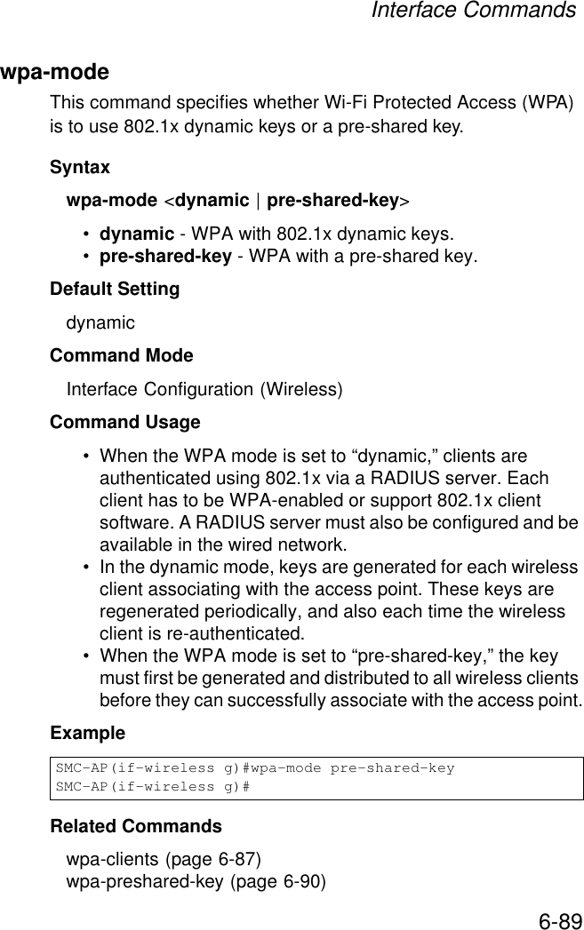 Interface Commands6-89wpa-mode This command specifies whether Wi-Fi Protected Access (WPA) is to use 802.1x dynamic keys or a pre-shared key.Syntaxwpa-mode &lt;dynamic | pre-shared-key&gt;•dynamic - WPA with 802.1x dynamic keys.•pre-shared-key - WPA with a pre-shared key.Default Setting dynamicCommand Mode Interface Configuration (Wireless)Command Usage • When the WPA mode is set to “dynamic,” clients are authenticated using 802.1x via a RADIUS server. Each client has to be WPA-enabled or support 802.1x client software. A RADIUS server must also be configured and be available in the wired network.• In the dynamic mode, keys are generated for each wireless client associating with the access point. These keys are regenerated periodically, and also each time the wireless client is re-authenticated.• When the WPA mode is set to “pre-shared-key,” the key must first be generated and distributed to all wireless clients before they can successfully associate with the access point.Example Related Commandswpa-clients (page 6-87)wpa-preshared-key (page 6-90)SMC-AP(if-wireless g)#wpa-mode pre-shared-keySMC-AP(if-wireless g)#