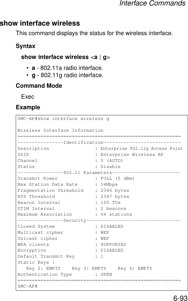 Interface Commands6-93show interface wirelessThis command displays the status for the wireless interface.Syntaxshow interface wireless &lt;a | g&gt;•a - 802.11a radio interface.•g - 802.11g radio interface.Command Mode ExecExample SMC-AP#show interface wireless gWireless Interface Information=========================================================----------------Identification---------------------------Description                : Enterprise 802.11g Access PointSSID                       : Enterprise Wireless APChannel                    : 0 (AUTO)Status                     : Disable----------------802.11 Parameters------------------------Transmit Power             : FULL (5 dBm)Max Station Data Rate      : 54MbpsFragmentation Threshold    : 2346 bytesRTS Threshold              : 2347 bytesBeacon Interval            : 100 TUsDTIM Interval              : 2 beaconsMaximum Association        : 64 stations----------------Security---------------------------------Closed System              : DISABLEDMulticast cipher           : WEPUnicast cipher             : WEPWPA clients                : SUPPORTEDEncryption                 : DISABLEDDefault Transmit Key       : 1Static Keys :   Key 2: EMPTY    Key 3: EMPTY    Key 4: EMPTYAuthentication Type        : OPEN=========================================================SMC-AP#