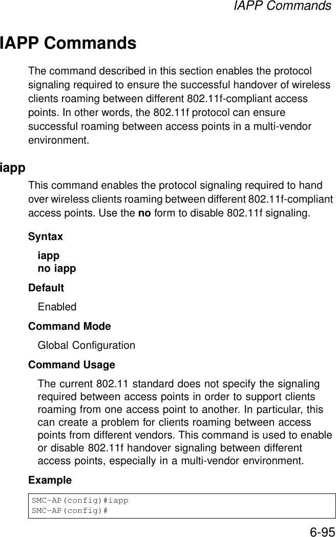 IAPP Commands6-95IAPP CommandsThe command described in this section enables the protocol signaling required to ensure the successful handover of wireless clients roaming between different 802.11f-compliant access points. In other words, the 802.11f protocol can ensure successful roaming between access points in a multi-vendor environment.iappThis command enables the protocol signaling required to hand over wireless clients roaming between different 802.11f-compliant access points. Use the no form to disable 802.11f signaling.Syntaxiappno iappDefaultEnabledCommand ModeGlobal ConfigurationCommand UsageThe current 802.11 standard does not specify the signaling required between access points in order to support clients roaming from one access point to another. In particular, this can create a problem for clients roaming between access points from different vendors. This command is used to enable or disable 802.11f handover signaling between different access points, especially in a multi-vendor environment.ExampleSMC-AP(config)#iappSMC-AP(config)#