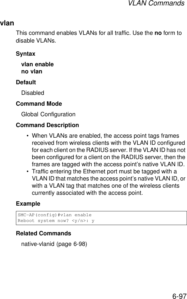 VLAN Commands6-97vlanThis command enables VLANs for all traffic. Use the no form to disable VLANs.Syntaxvlan enable no vlanDefaultDisabledCommand ModeGlobal ConfigurationCommand Description• When VLANs are enabled, the access point tags frames received from wireless clients with the VLAN ID configured for each client on the RADIUS server. If the VLAN ID has not been configured for a client on the RADIUS server, then the frames are tagged with the access point’s native VLAN ID.• Traffic entering the Ethernet port must be tagged with a VLAN ID that matches the access point’s native VLAN ID, or with a VLAN tag that matches one of the wireless clients currently associated with the access point.ExampleRelated Commandsnative-vlanid (page 6-98)SMC-AP(config)#vlan enableReboot system now? &lt;y/n&gt;: y