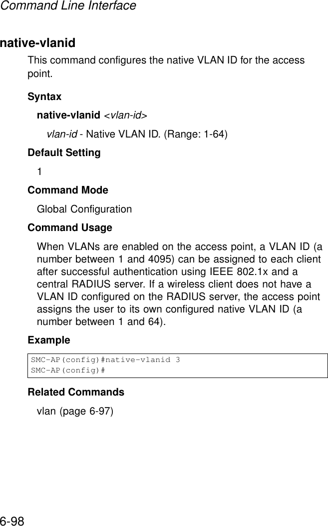 Command Line Interface6-98native-vlanid This command configures the native VLAN ID for the access point. Syntaxnative-vlanid &lt;vlan-id&gt;vlan-id - Native VLAN ID. (Range: 1-64)Default Setting 1Command Mode Global ConfigurationCommand Usage When VLANs are enabled on the access point, a VLAN ID (a number between 1 and 4095) can be assigned to each client after successful authentication using IEEE 802.1x and a central RADIUS server. If a wireless client does not have a VLAN ID configured on the RADIUS server, the access point assigns the user to its own configured native VLAN ID (a number between 1 and 64).ExampleRelated Commandsvlan (page 6-97)SMC-AP(config)#native-vlanid 3SMC-AP(config)#