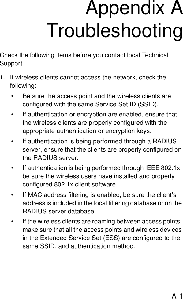 A-1Appendix ATroubleshootingCheck the following items before you contact local Technical Support.1. If wireless clients cannot access the network, check the following:• Be sure the access point and the wireless clients are configured with the same Service Set ID (SSID).• If authentication or encryption are enabled, ensure that the wireless clients are properly configured with the appropriate authentication or encryption keys.• If authentication is being performed through a RADIUS server, ensure that the clients are properly configured on the RADIUS server.• If authentication is being performed through IEEE 802.1x, be sure the wireless users have installed and properly configured 802.1x client software.• If MAC address filtering is enabled, be sure the client’s address is included in the local filtering database or on the RADIUS server database.• If the wireless clients are roaming between access points, make sure that all the access points and wireless devices in the Extended Service Set (ESS) are configured to the same SSID, and authentication method.