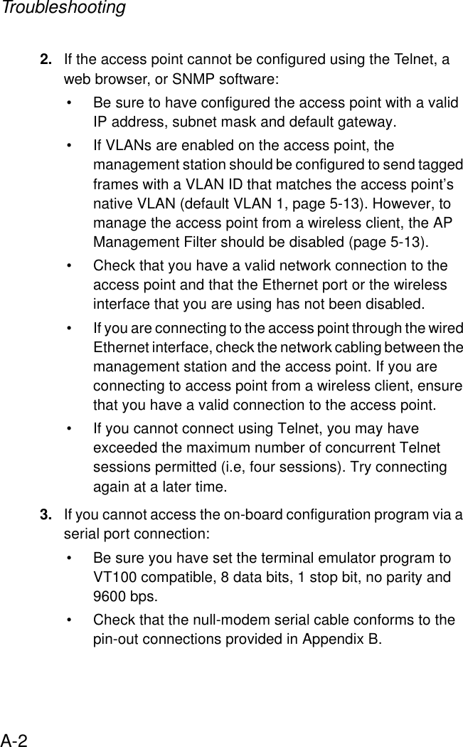 TroubleshootingA-22. If the access point cannot be configured using the Telnet, a web browser, or SNMP software:• Be sure to have configured the access point with a valid IP address, subnet mask and default gateway.• If VLANs are enabled on the access point, the management station should be configured to send tagged frames with a VLAN ID that matches the access point’s native VLAN (default VLAN 1, page 5-13). However, to manage the access point from a wireless client, the AP Management Filter should be disabled (page 5-13). • Check that you have a valid network connection to the access point and that the Ethernet port or the wireless interface that you are using has not been disabled.• If you are connecting to the access point through the wired Ethernet interface, check the network cabling between the management station and the access point. If you are connecting to access point from a wireless client, ensure that you have a valid connection to the access point.• If you cannot connect using Telnet, you may have exceeded the maximum number of concurrent Telnet sessions permitted (i.e, four sessions). Try connecting again at a later time. 3. If you cannot access the on-board configuration program via a serial port connection:• Be sure you have set the terminal emulator program to VT100 compatible, 8 data bits, 1 stop bit, no parity and 9600 bps. • Check that the null-modem serial cable conforms to the pin-out connections provided in Appendix B.