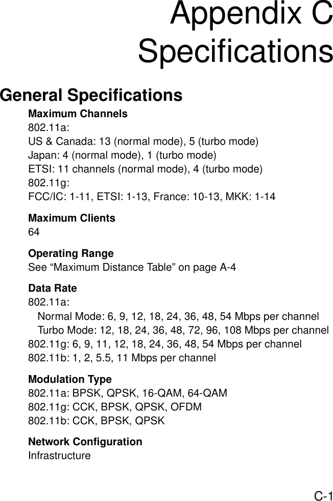 C-1Appendix CSpecificationsGeneral SpecificationsMaximum Channels802.11a:US &amp; Canada: 13 (normal mode), 5 (turbo mode)Japan: 4 (normal mode), 1 (turbo mode)ETSI: 11 channels (normal mode), 4 (turbo mode)802.11g:FCC/IC: 1-11, ETSI: 1-13, France: 10-13, MKK: 1-14Maximum Clients64Operating RangeSee “Maximum Distance Table” on page A-4Data Rate802.11a:Normal Mode: 6, 9, 12, 18, 24, 36, 48, 54 Mbps per channelTurbo Mode: 12, 18, 24, 36, 48, 72, 96, 108 Mbps per channel802.11g: 6, 9, 11, 12, 18, 24, 36, 48, 54 Mbps per channel802.11b: 1, 2, 5.5, 11 Mbps per channelModulation Type802.11a: BPSK, QPSK, 16-QAM, 64-QAM802.11g: CCK, BPSK, QPSK, OFDM802.11b: CCK, BPSK, QPSKNetwork ConfigurationInfrastructure