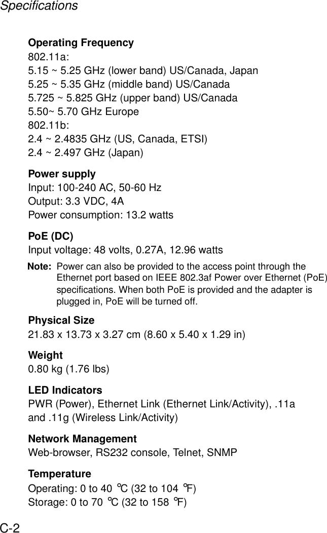 SpecificationsC-2Operating Frequency802.11a:5.15 ~ 5.25 GHz (lower band) US/Canada, Japan5.25 ~ 5.35 GHz (middle band) US/Canada5.725 ~ 5.825 GHz (upper band) US/Canada5.50~ 5.70 GHz Europe802.11b:2.4 ~ 2.4835 GHz (US, Canada, ETSI)2.4 ~ 2.497 GHz (Japan)Power supplyInput: 100-240 AC, 50-60 HzOutput: 3.3 VDC, 4APower consumption: 13.2 wattsPoE (DC)Input voltage: 48 volts, 0.27A, 12.96 wattsNote: Power can also be provided to the access point through the Ethernet port based on IEEE 802.3af Power over Ethernet (PoE) specifications. When both PoE is provided and the adapter is plugged in, PoE will be turned off.Physical Size21.83 x 13.73 x 3.27 cm (8.60 x 5.40 x 1.29 in)Weight0.80 kg (1.76 lbs)LED IndicatorsPWR (Power), Ethernet Link (Ethernet Link/Activity), .11a and .11g (Wireless Link/Activity)Network ManagementWeb-browser, RS232 console, Telnet, SNMPTemperatureOperating: 0 to 40 °C (32 to 104 °F)Storage: 0 to 70 °C (32 to 158 °F)