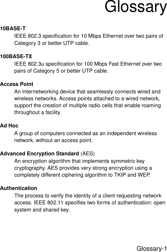 Glossary-1Glossary10BASE-TIEEE 802.3 specification for 10 Mbps Ethernet over two pairs of Category 3 or better UTP cable.100BASE-TXIEEE 802.3u specification for 100 Mbps Fast Ethernet over two pairs of Category 5 or better UTP cable.Access PointAn internetworking device that seamlessly connects wired and wireless networks. Access points attached to a wired network, support the creation of multiple radio cells that enable roaming throughout a facility.Ad HocA group of computers connected as an independent wireless network, without an access point.Advanced Encryption Standard (AES)An encryption algorithm that implements symmetric key cryptography. AES provides very strong encryption using a completely different ciphering algorithm to TKIP and WEP.AuthenticationThe process to verify the identity of a client requesting network access. IEEE 802.11 specifies two forms of authentication: open system and shared key.