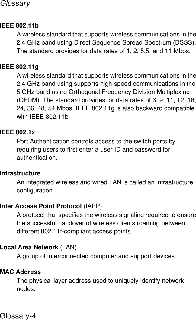 GlossaryGlossary-4IEEE 802.11bA wireless standard that supports wireless communications in the 2.4 GHz band using Direct Sequence Spread Spectrum (DSSS). The standard provides for data rates of 1, 2, 5.5, and 11 Mbps.IEEE 802.11gA wireless standard that supports wireless communications in the 2.4 GHz band using supports high-speed communications in the 5 GHz band using Orthogonal Frequency Division Multiplexing (OFDM). The standard provides for data rates of 6, 9, 11, 12, 18, 24, 36, 48, 54 Mbps. IEEE 802.11g is also backward compatible with IEEE 802.11b.IEEE 802.1xPort Authentication controls access to the switch ports by requiring users to first enter a user ID and password for authentication. InfrastructureAn integrated wireless and wired LAN is called an infrastructure configuration.Inter Access Point Protocol (IAPP)A protocol that specifies the wireless signaling required to ensure the successful handover of wireless clients roaming between different 802.11f-compliant access points.Local Area Network (LAN)A group of interconnected computer and support devices.MAC AddressThe physical layer address used to uniquely identify network nodes. 