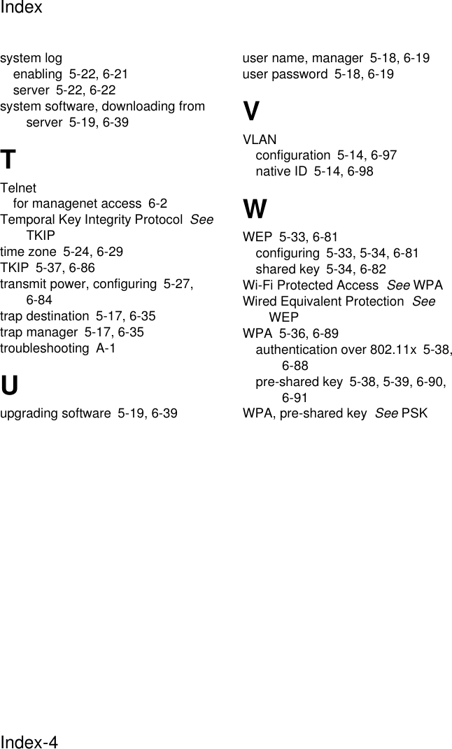 IndexIndex-4system logenabling 5-22, 6-21server 5-22, 6-22system software, downloading from server 5-19, 6-39TTelnetfor managenet access 6-2Temporal Key Integrity Protocol  See TKIPtime zone 5-24, 6-29TKIP 5-37, 6-86transmit power, configuring 5-27, 6-84trap destination 5-17, 6-35trap manager 5-17, 6-35troubleshooting A-1Uupgrading software 5-19, 6-39user name, manager 5-18, 6-19user password 5-18, 6-19VVLANconfiguration 5-14, 6-97native ID 5-14, 6-98WWEP 5-33, 6-81configuring 5-33, 5-34, 6-81shared key 5-34, 6-82Wi-Fi Protected Access  See WPAWired Equivalent Protection  See WEPWPA 5-36, 6-89authentication over 802.11x 5-38, 6-88pre-shared key 5-38, 5-39, 6-90, 6-91WPA, pre-shared key  See PSK