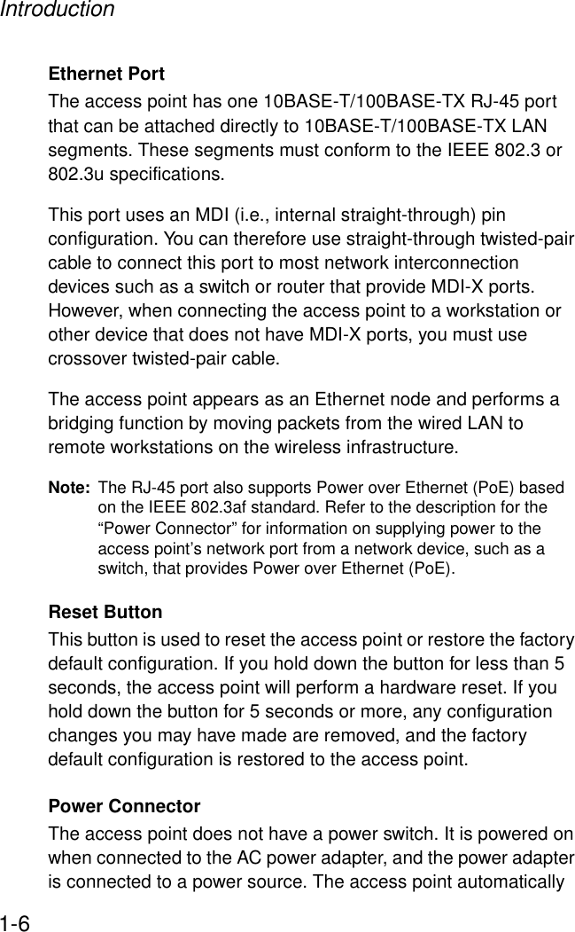 Introduction1-6Ethernet PortThe access point has one 10BASE-T/100BASE-TX RJ-45 port that can be attached directly to 10BASE-T/100BASE-TX LAN segments. These segments must conform to the IEEE 802.3 or 802.3u specifications. This port uses an MDI (i.e., internal straight-through) pin configuration. You can therefore use straight-through twisted-pair cable to connect this port to most network interconnection devices such as a switch or router that provide MDI-X ports. However, when connecting the access point to a workstation or other device that does not have MDI-X ports, you must use crossover twisted-pair cable.The access point appears as an Ethernet node and performs a bridging function by moving packets from the wired LAN to remote workstations on the wireless infrastructure.Note: The RJ-45 port also supports Power over Ethernet (PoE) based on the IEEE 802.3af standard. Refer to the description for the “Power Connector” for information on supplying power to the access point’s network port from a network device, such as a switch, that provides Power over Ethernet (PoE).Reset ButtonThis button is used to reset the access point or restore the factory default configuration. If you hold down the button for less than 5 seconds, the access point will perform a hardware reset. If you hold down the button for 5 seconds or more, any configuration changes you may have made are removed, and the factory default configuration is restored to the access point. Power ConnectorThe access point does not have a power switch. It is powered on when connected to the AC power adapter, and the power adapter is connected to a power source. The access point automatically 