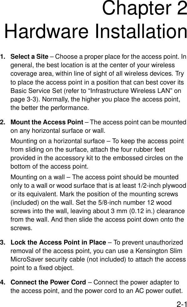 2-1Chapter 2Hardware Installation1. Select a Site – Choose a proper place for the access point. In general, the best location is at the center of your wireless coverage area, within line of sight of all wireless devices. Try to place the access point in a position that can best cover its Basic Service Set (refer to “Infrastructure Wireless LAN” on page 3-3). Normally, the higher you place the access point, the better the performance.2. Mount the Access Point – The access point can be mounted on any horizontal surface or wall.Mounting on a horizontal surface – To keep the access point from sliding on the surface, attach the four rubber feet provided in the accessory kit to the embossed circles on the bottom of the access point.Mounting on a wall – The access point should be mounted only to a wall or wood surface that is at least 1/2-inch plywood or its equivalent. Mark the position of the mounting screws (included) on the wall. Set the 5/8-inch number 12 wood screws into the wall, leaving about 3 mm (0.12 in.) clearance from the wall. And then slide the access point down onto the screws.3. Lock the Access Point in Place – To prevent unauthorized removal of the access point, you can use a Kensington Slim MicroSaver security cable (not included) to attach the access point to a fixed object.4. Connect the Power Cord – Connect the power adapter to the access point, and the power cord to an AC power outlet. 