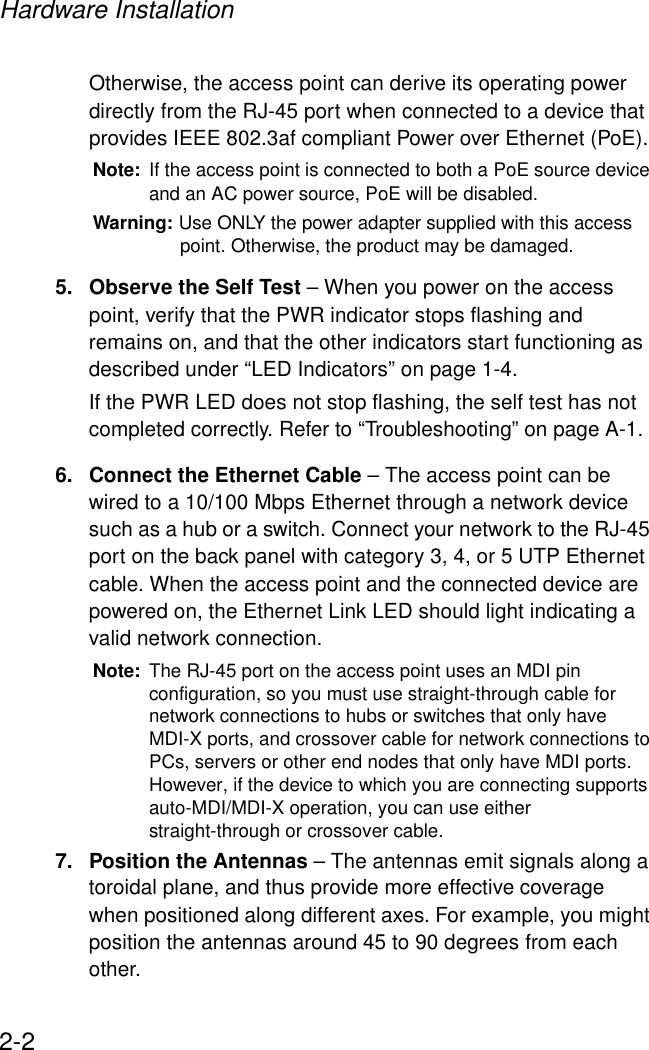 Hardware Installation2-2Otherwise, the access point can derive its operating power directly from the RJ-45 port when connected to a device that provides IEEE 802.3af compliant Power over Ethernet (PoE). Note: If the access point is connected to both a PoE source device and an AC power source, PoE will be disabled.Warning: Use ONLY the power adapter supplied with this access point. Otherwise, the product may be damaged.5. Observe the Self Test – When you power on the access point, verify that the PWR indicator stops flashing and remains on, and that the other indicators start functioning as described under “LED Indicators” on page 1-4. If the PWR LED does not stop flashing, the self test has not completed correctly. Refer to “Troubleshooting” on page A-1.6. Connect the Ethernet Cable – The access point can be wired to a 10/100 Mbps Ethernet through a network device such as a hub or a switch. Connect your network to the RJ-45 port on the back panel with category 3, 4, or 5 UTP Ethernet cable. When the access point and the connected device are powered on, the Ethernet Link LED should light indicating a valid network connection.Note: The RJ-45 port on the access point uses an MDI pin configuration, so you must use straight-through cable for network connections to hubs or switches that only have MDI-X ports, and crossover cable for network connections to PCs, servers or other end nodes that only have MDI ports. However, if the device to which you are connecting supports auto-MDI/MDI-X operation, you can use either straight-through or crossover cable.7. Position the Antennas – The antennas emit signals along a toroidal plane, and thus provide more effective coverage when positioned along different axes. For example, you might position the antennas around 45 to 90 degrees from each other.