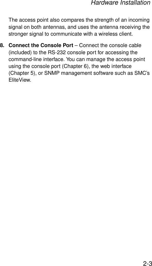 Hardware Installation2-3The access point also compares the strength of an incoming signal on both antennas, and uses the antenna receiving the stronger signal to communicate with a wireless client.8. Connect the Console Port – Connect the console cable (included) to the RS-232 console port for accessing the command-line interface. You can manage the access point using the console port (Chapter 6), the web interface (Chapter 5), or SNMP management software such as SMC’s EliteView.